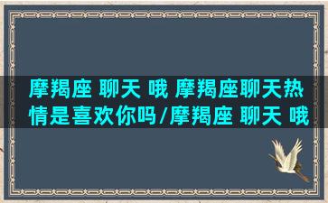 摩羯座 聊天 哦 摩羯座聊天热情是喜欢你吗/摩羯座 聊天 哦 摩羯座聊天热情是喜欢你吗-我的网站